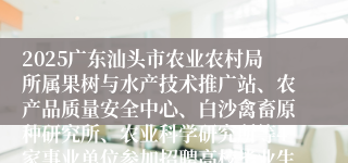 2025广东汕头市农业农村局所属果树与水产技术推广站、农产品质量安全中心、白沙禽畜原种研究所、农业科学研究所等4家事业单位参加招聘高校毕业生拟聘用人员公示