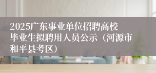 2025广东事业单位招聘高校毕业生拟聘用人员公示（河源市和平县考区）