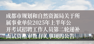 成都市规划和自然资源局关于所属事业单位2025年上半年公开考试招聘工作人员第二轮递补面试资格审查有关事项的公告