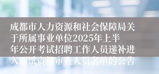成都市人力资源和社会保障局关于所属事业单位2025年上半年公开考试招聘工作人员递补进入面试资格审查人员名单的公告