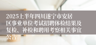 2025上半年四川遂宁市安居区事业单位考试招聘体检结果及复检、补检和聘用考察相关事宜公告