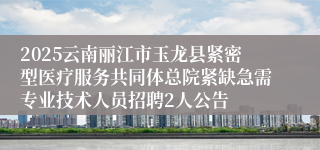 2025云南丽江市玉龙县紧密型医疗服务共同体总院紧缺急需专业技术人员招聘2人公告