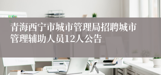 青海西宁市城市管理局招聘城市管理辅助人员12人公告