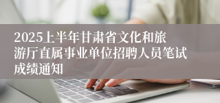 2025上半年甘肃省文化和旅游厅直属事业单位招聘人员笔试成绩通知