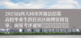 2025山西大同市浑源县招募高校毕业生担任社区助理资格复审、面见考评通知							