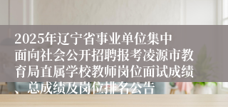 2025年辽宁省事业单位集中面向社会公开招聘报考凌源市教育局直属学校教师岗位面试成绩、总成绩及岗位排名公告