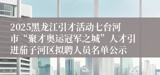 2025黑龙江引才活动七台河市“聚才奥运冠军之城”人才引进茄子河区拟聘人员名单公示