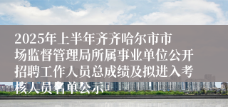 2025年上半年齐齐哈尔市市场监督管理局所属事业单位公开招聘工作人员总成绩及拟进入考核人员名单公示