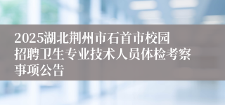 2025湖北荆州市石首市校园招聘卫生专业技术人员体检考察事项公告