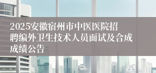 2025安徽宿州市中医医院招聘编外卫生技术人员面试及合成成绩公告