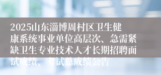 2025山东淄博周村区卫生健康系统事业单位高层次、急需紧缺卫生专业技术人才长期招聘面试成绩、考试总成绩公告