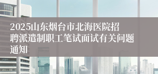 2025山东烟台市北海医院招聘派遣制职工笔试面试有关问题通知