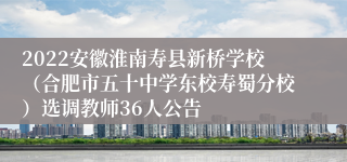 2022安徽淮南寿县新桥学校（合肥市五十中学东校寿蜀分校）选调教师36人公告