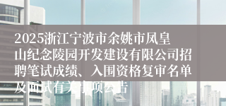 2025浙江宁波市余姚市凤皇山纪念陵园开发建设有限公司招聘笔试成绩、入围资格复审名单及面试有关事项公告
