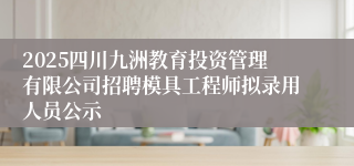 2025四川九洲教育投资管理有限公司招聘模具工程师拟录用人员公示