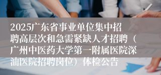 2025广东省事业单位集中招聘高层次和急需紧缺人才招聘（广州中医药大学第一附属医院深汕医院招聘岗位）体检公告