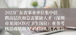 2025广东省事业单位集中招聘高层次和急需紧缺人才（深圳市龙岗区医疗卫生岗位）业务考核总成绩和入围体检人选名单公告