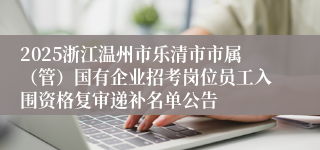 2025浙江温州市乐清市市属（管）国有企业招考岗位员工入围资格复审递补名单公告
