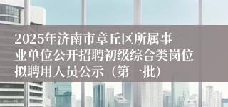 2025年济南市章丘区所属事业单位公开招聘初级综合类岗位拟聘用人员公示（第一批）