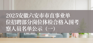 2025安徽六安市市直事业单位招聘部分岗位体检合格入围考察人员名单公示（一）