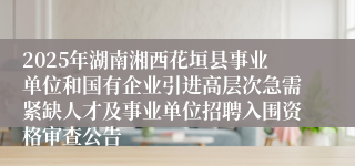 2025年湖南湘西花垣县事业单位和国有企业引进高层次急需紧缺人才及事业单位招聘入围资格审查公告