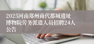 2025河南郑州商代都城遗址博物院劳务派遣人员招聘24人公告