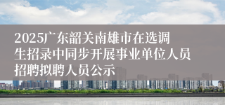 2025广东韶关南雄市在选调生招录中同步开展事业单位人员招聘拟聘人员公示