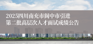 2025四川南充市阆中市引进第二批高层次人才面试成绩公告