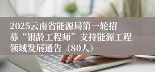 2025云南省能源局第一轮招募“银龄工程师”支持能源工程领域发展通告（80人）