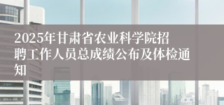 2025年甘肃省农业科学院招聘工作人员总成绩公布及体检通知