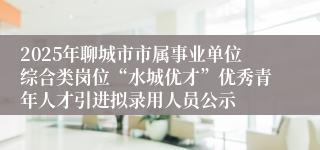 2025年聊城市市属事业单位综合类岗位“水城优才”优秀青年人才引进拟录用人员公示