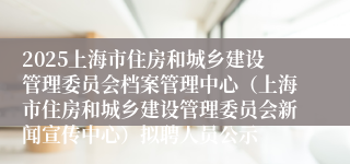 2025上海市住房和城乡建设管理委员会档案管理中心（上海市住房和城乡建设管理委员会新闻宣传中心）拟聘人员公示
