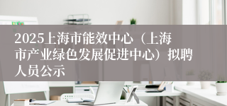 2025上海市能效中心（上海市产业绿色发展促进中心）拟聘人员公示