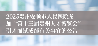 2025贵州安顺市人民医院参加“第十三届贵州人才博览会”引才面试成绩有关事宜的公告