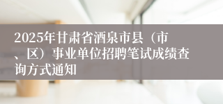 2025年甘肃省酒泉市县（市、区）事业单位招聘笔试成绩查询方式通知