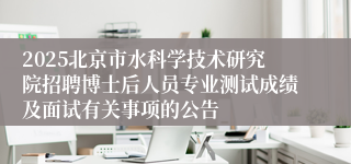 2025北京市水科学技术研究院招聘博士后人员专业测试成绩及面试有关事项的公告
