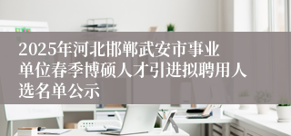 2025年河北邯郸武安市事业单位春季博硕人才引进拟聘用人选名单公示