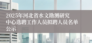 2025年河北省水文勘测研究中心选聘工作人员拟聘人员名单公示