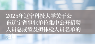 2025年辽宁科技大学关于公布辽宁省事业单位集中公开招聘人员总成绩及拟体检人员名单的通知