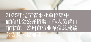 2025年辽宁省事业单位集中面向社会公开招聘工作人员营口市市直、盖州市事业单位总成绩公告及体检通知