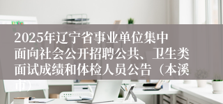 2025年辽宁省事业单位集中面向社会公开招聘公共、卫生类面试成绩和体检人员公告（本溪市）