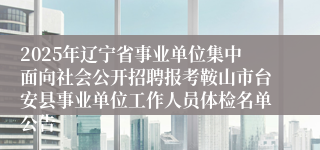 2025年辽宁省事业单位集中面向社会公开招聘报考鞍山市台安县事业单位工作人员体检名单公告
