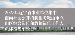 2025年辽宁省事业单位集中面向社会公开招聘报考鞍山市立山区综合岗位和教师岗位工作人员体检名单公告