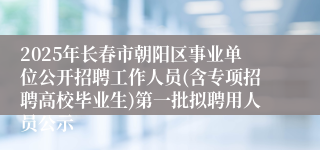 2025年长春市朝阳区事业单位公开招聘工作人员(含专项招聘高校毕业生)第一批拟聘用人员公示