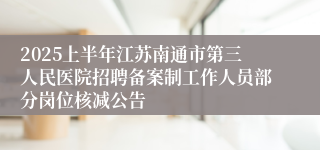 2025上半年江苏南通市第三人民医院招聘备案制工作人员部分岗位核减公告