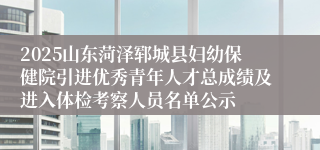 2025山东菏泽郓城县妇幼保健院引进优秀青年人才总成绩及进入体检考察人员名单公示