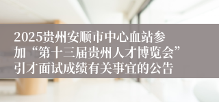 2025贵州安顺市中心血站参加“第十三届贵州人才博览会”引才面试成绩有关事宜的公告