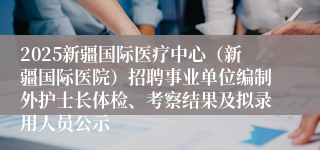 2025新疆国际医疗中心（新疆国际医院）招聘事业单位编制外护士长体检、考察结果及拟录用人员公示