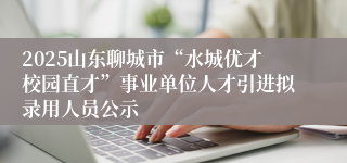2025山东聊城市“水城优才校园直才”事业单位人才引进拟录用人员公示