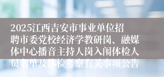 2025江西吉安市事业单位招聘市委党校经济学教研岗、融媒体中心播音主持人岗入闱体检人员名单及体检考察有关事项公告